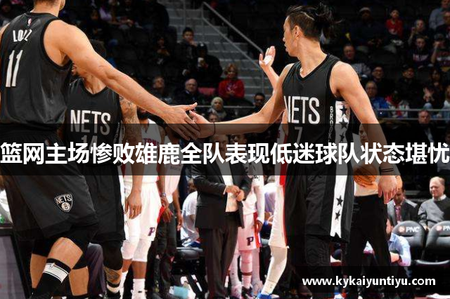 篮网主场惨败雄鹿全队表现低迷球队状态堪忧
