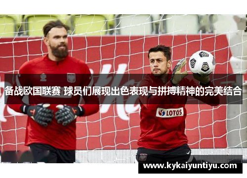备战欧国联赛 球员们展现出色表现与拼搏精神的完美结合