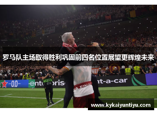 罗马队主场取得胜利巩固前四名位置展望更辉煌未来