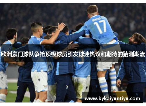 欧洲豪门球队争抢顶级球员引发球迷热议和期待的猜测潮流