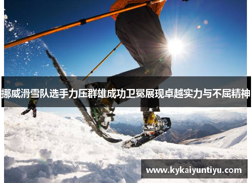 挪威滑雪队选手力压群雄成功卫冕展现卓越实力与不屈精神