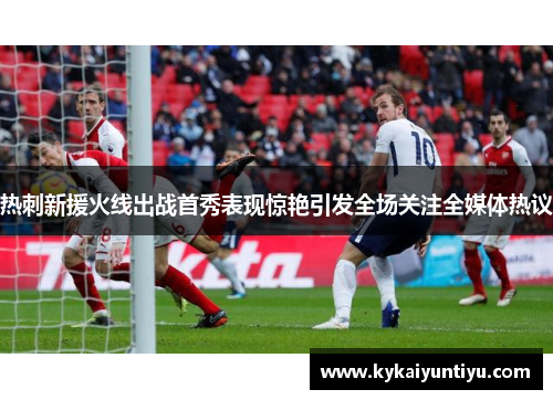 热刺新援火线出战首秀表现惊艳引发全场关注全媒体热议