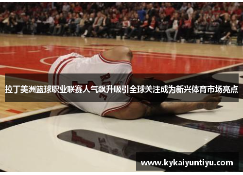 拉丁美洲篮球职业联赛人气飙升吸引全球关注成为新兴体育市场亮点