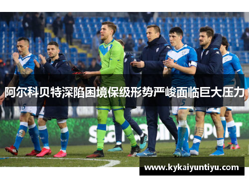 阿尔科贝特深陷困境保级形势严峻面临巨大压力