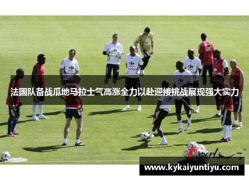 法国队备战瓜地马拉士气高涨全力以赴迎接挑战展现强大实力